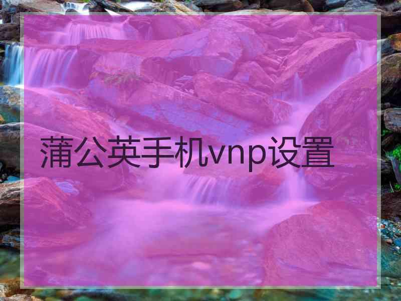 蒲公英手机vnp设置 蒲公英手机vnp设置