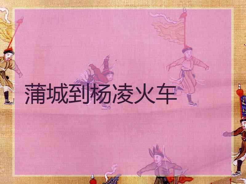蒲城到杨凌火车 蒲城到杨凌火车