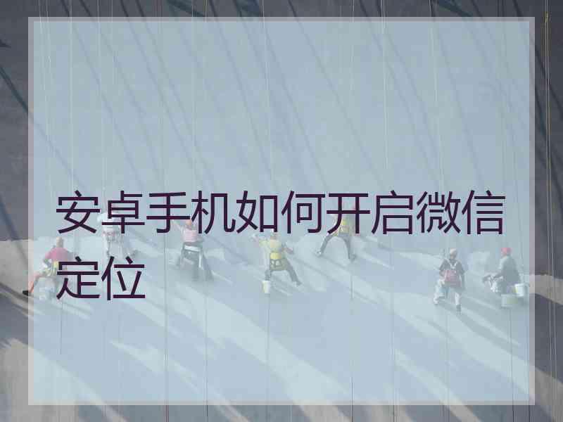 安卓手机如何开启微信定位 安卓手机如何开启微信定位