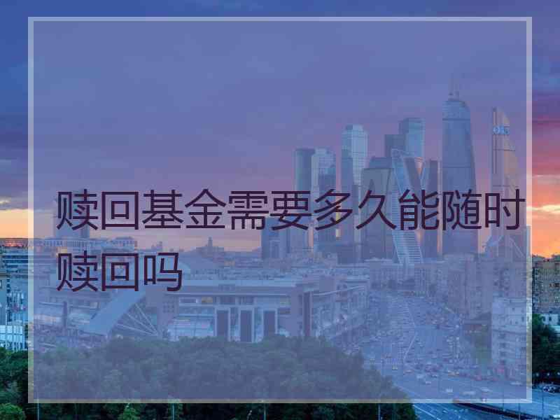 赎回基金需要多久能随时赎回吗