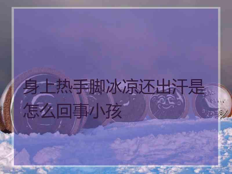 身上热手脚冰凉还出汗是怎么回事小孩