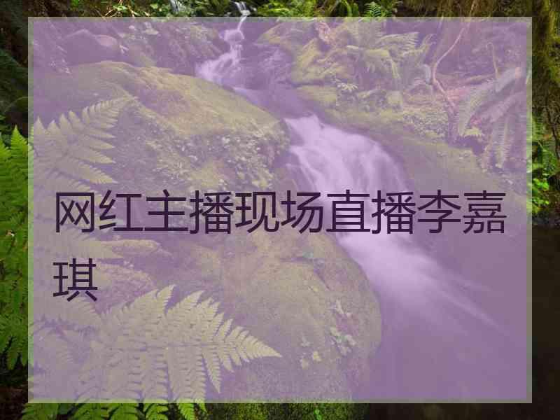网红主播现场直播李嘉琪