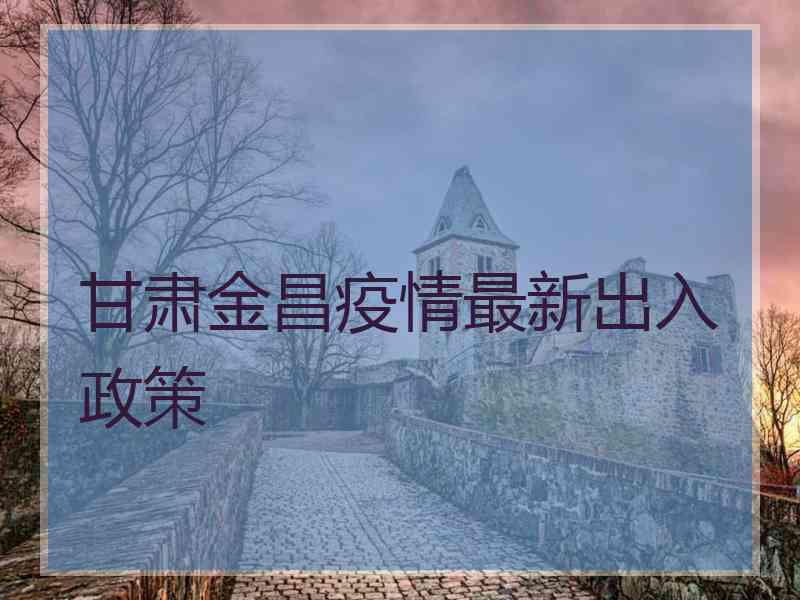 甘肃金昌疫情最新出入政策