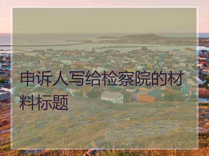 申诉人写给检察院的材料标题