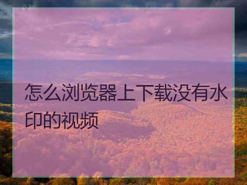 怎么浏览器上下载没有水印的视频