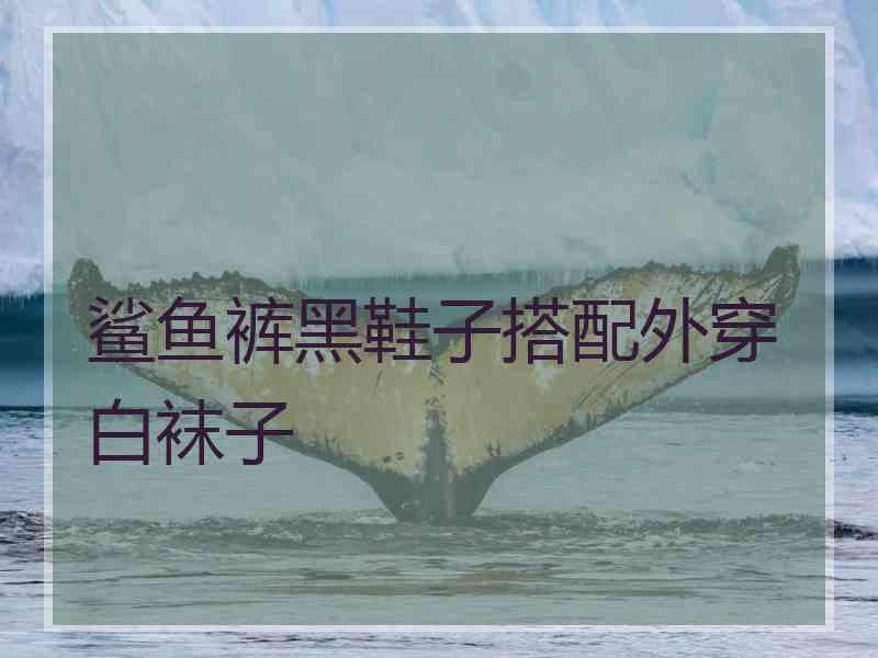 鲨鱼裤黑鞋子搭配外穿白袜子