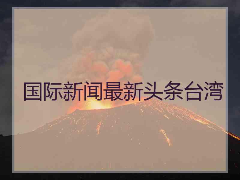 国际新闻最新头条台湾