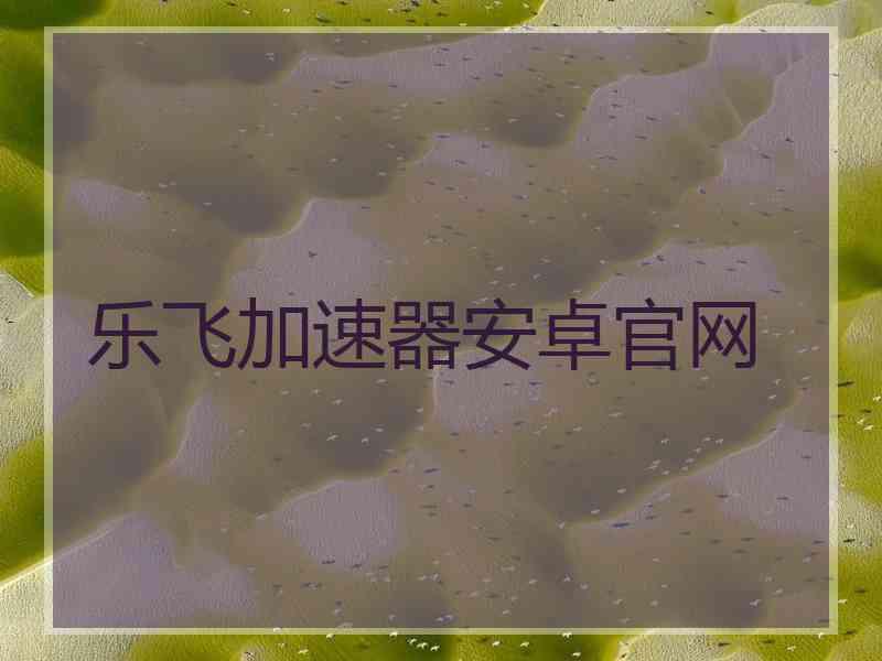 乐飞加速器安卓官网