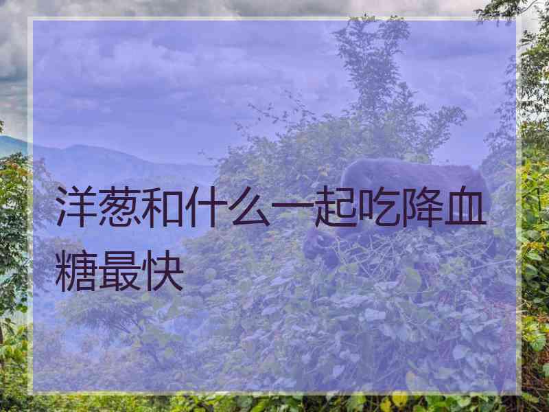 洋葱和什么一起吃降血糖最快