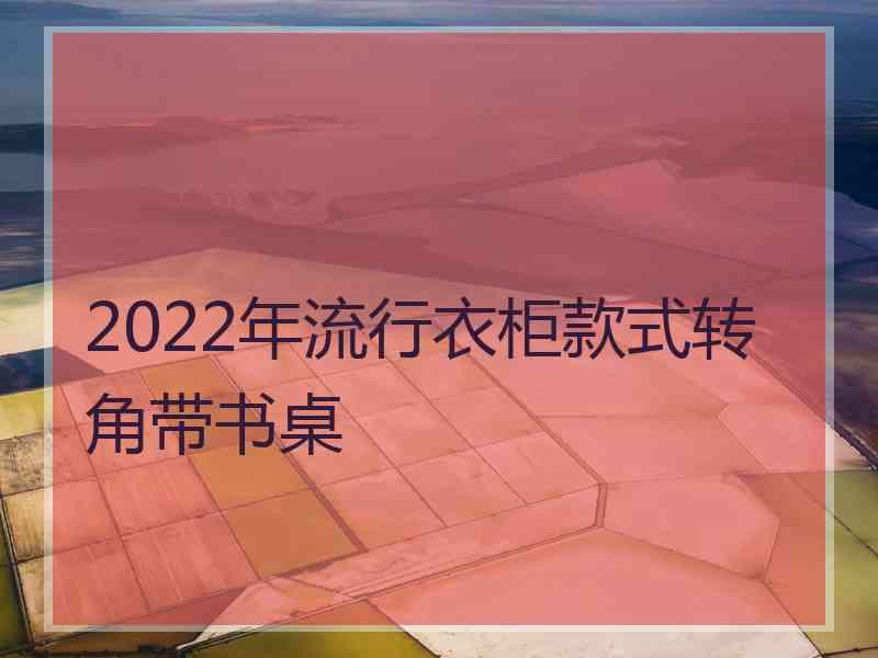 2022年流行衣柜款式转角带书桌