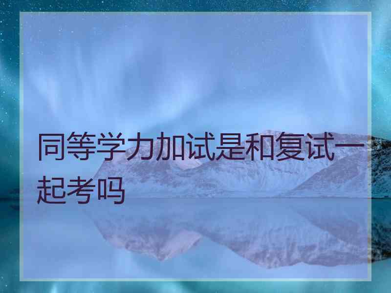 同等学力加试是和复试一起考吗