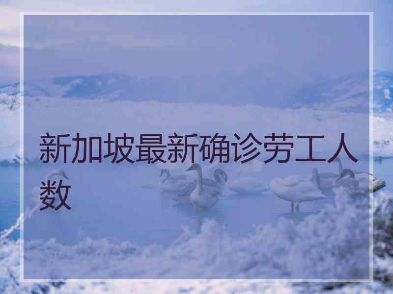 新加坡最新确诊劳工人数