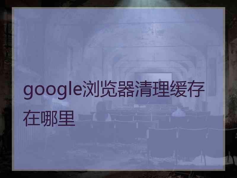 google浏览器清理缓存在哪里